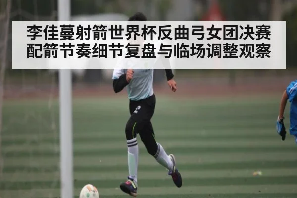 李佳蔓射箭世界杯反曲弓女团决赛配箭节奏细节复盘与临场调整观察 | NG28